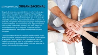 Después de todo este proceso se deben crear las fronteras que
crean autonomía, las cuales son: propósito, valores, imagen,
metas, roles y estructura organizacional. Ahora, cumpliendo con
esto se puede llegar al equipo auto dirigido que es un grupo de
empleados que tienen la responsabilidad de todo un proceso de
producto; por ejemplo: planear, ejecutar y dirigir el trabajo desde
el comienzo hasta el final sin olvidarse de las reglas operaciones
como el poner a los clientes primero y ante todo, ver por los
intereses financieros de la compañía, ser flexibles al tomar
decisiones de calidad, además de mantener informados a los
empleados.
Conformados estos grupos de trabajo se podrán obtener ciertos
beneficios como el aumento de satisfacción en el empleo, cambio
de actitud de "tener que hacer algo a ahora querer hacerla",
mayor compromiso por parte de los empleados, proceso más
eficiente de toma de decisiones, calidad mejorada, reducción de
costos y una organización más rentable.
EMPODERAMIENTO ORGANIZACIONAL
 