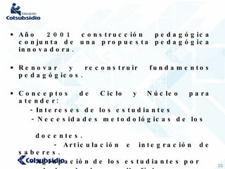 Año 2001 construcción pedagógica conjunta de una propuesta pedagógica innovadora. Renovar y reconstruir fundamentos pedagógicos. Conceptos de Ciclo y Núcleo para atender: - Intereses de los estudiantes - Necesidades metodológicas de los  docentes. - Articulación e integración de saberes. - Agrupación de los estudiantes por  edades de desarrollo físico y  cognitivo. 