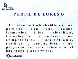PERFIL DE EGRESO El exalumno Colsubsidio es una persona con una sólida formación ética, científica, tecnológica  y cultural, con competencias intelectuales, sociales y productivas y un proyecto de vida orientado al liderazgo y al servicio . 