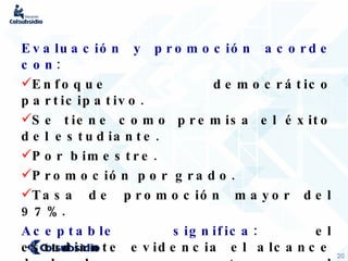 Evaluación y promoción acorde con: Enfoque democrático participativo. Se tiene como premisa el éxito del estudiante.  Por bimestre. Promoción por grado. Tasa de promoción mayor del 97%. Aceptable significa : el estudiante evidencia el alcance de los logros propuestos para el área a pesar de haber presentado dificultades . 