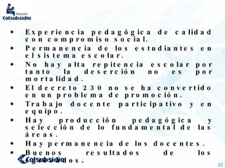 Experiencia pedagógica de calidad con compromiso social. Permanencia de los estudiantes en el sistema escolar. No hay alta repitencia escolar por tanto la deserción no es por mortalidad. El decreto 230 no se ha convertido en un problema de promoción. Trabajo docente participativo y en equipo. Hay producción pedagógica y selección de lo fundamental de las áreas. Hay permanencia de los docentes. Buenos resultados de los egresados . 