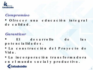 Compromiso Ofrecer una educación integral de calidad . Garantizar El desarrollo de las potencialidades . La construcción del Proyecto de Vida. La incorporación transformadora en el mundo social y productivo . 