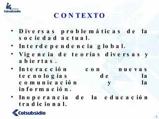 CONTEXTO Diversas problemáticas de la sociedad actual. Interdependencia global. Vigencia de teorías diversas y abiertas. Interacción con nuevas tecnologías de la comunicación y la información. Inoperancia de la educación tradicional . 