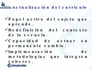 Actualización del currículo  Papel activo del sujeto que aprende. Redefinición del contexto de la escuela. Capacidad de actuar en permanente cambio. Implementación de metodologías que integren saberes. 