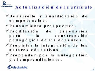 Actualización del currículo Desarrollo y cualificación de competencias. Pensamiento prospectivo. Facilitación de escenarios para la construcción pedagógica de los docentes. Propiciar la integración de los actores educativos. Propender por la autogestión y el emprendimiento. 