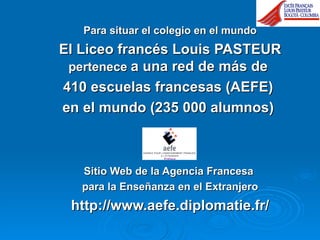 Para situar el colegio en el mundo El Liceo francés Louis PASTEUR  pertenece  a una red de más de  410 escuelas francesas (AEFE)  en el mundo (235 000 alumnos)  Sitio Web de la Agencia Francesa  para la Enseñanza en el Extranjero http://www.aefe.diplomatie.fr/ 