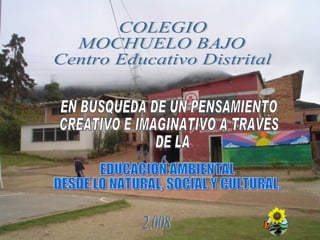 COLEGIO MOCHUELO BAJO Centro Educativo Distrital 2.008 EN BUSQUEDA DE UN PENSAMIENTO  CREATIVO E IMAGINATIVO A TRAVÉS  DE LA EDUCACION AMBIENTAL  DESDE LO NATURAL, SOCIAL Y CULTURAL. 