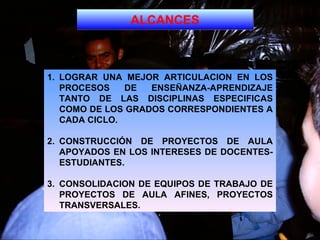 ALCANCES LOGRAR UNA MEJOR ARTICULACION EN LOS PROCESOS DE ENSEÑANZA-APRENDIZAJE TANTO DE LAS DISCIPLINAS ESPECIFICAS COMO DE LOS GRADOS CORRESPONDIENTES A CADA CICLO.  2. CONSTRUCCIÓN DE PROYECTOS DE AULA APOYADOS EN LOS INTERESES DE DOCENTES-ESTUDIANTES. 3. CONSOLIDACION DE EQUIPOS DE TRABAJO DE PROYECTOS DE AULA AFINES, PROYECTOS TRANSVERSALES.   
