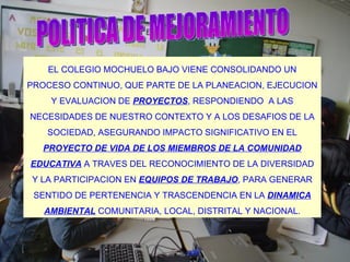 POLITICA DE MEJORAMIENTO EL COLEGIO MOCHUELO BAJO VIENE CONSOLIDANDO UN PROCESO CONTINUO, QUE PARTE DE LA PLANEACION, EJECUCION Y EVALUACION DE  PROYECTOS , RESPONDIENDO  A LAS NECESIDADES DE NUESTRO CONTEXTO Y A LOS DESAFIOS DE LA SOCIEDAD, ASEGURANDO IMPACTO SIGNIFICATIVO EN EL  PROYECTO DE VIDA DE LOS MIEMBROS DE LA COMUNIDAD EDUCATIVA  A TRAVES DEL RECONOCIMIENTO DE LA DIVERSIDAD Y LA PARTICIPACION EN  EQUIPOS DE TRABAJO , PARA GENERAR SENTIDO DE PERTENENCIA Y TRASCENDENCIA EN LA  DINAMICA AMBIENTAL  COMUNITARIA, LOCAL, DISTRITAL Y NACIONAL. 