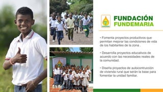 FUNDEMARIA
• Fomenta proyectos productivos que
permitan mejorar las condiciones de vida
de los habitantes de la zona .
• Desarrolla proyectos educativos de
acuerdo con las necesidades reales de
la comunidad.
• Diseña proyectos de autocontrucción
de vivienda rural que serán la base para
fomentar la unidad familiar.
FUNDACIÓN
 