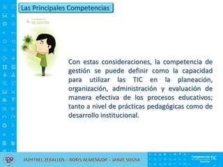 Las Principales Competencias
Con estas consideraciones, la competencia de
gestión se puede definir como la capacidad
para utilizar las TIC en la planeación,
organización, administración y evaluación de
manera efectiva de los procesos educativos;
tanto a nivel de prácticas pedagógicas como de
desarrollo institucional.
 