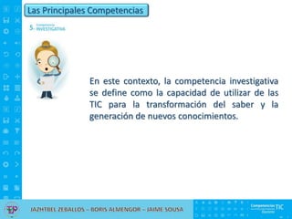 Las Principales Competencias
En este contexto, la competencia investigativa
se define como la capacidad de utilizar de las
TIC para la transformación del saber y la
generación de nuevos conocimientos.
 