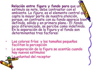 Relación entre figura y fondo para  que un estímulo se note, debe contrastar con el ambiente. La  figura , es el elemento central que capta la mayor parte de nuestra atención, porque, en contraste con su fondo aparece bien definida, sólida y en primera plana.- El  fondo , poco diferenciado, se percibe como indefinido. En la separación de la figura y el fondo son determinantes tres factores : Los colores fríos  y los tamaños pequeños facilitan la percepción La separación de la figura se acentúa cuando hay nuevos estímulos La voluntad del receptor 