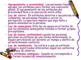 Agrupamiento o proximidad .  Las personas tienden a agrupar los estímulos para formar una expresión global. El agrupamiento de los estímulos por proximidad lleva a la asociación entre ellos. Ley de cierre :  En estímulos abiertos o secuencias no completas, las personas tienden a cerrar la percepción. La apertura implica que algo falta y genera ansiedad en la persona. Ley de semejanza   Esta ley se apoya en el hecho de que los estímulos semejantes tienden a formar grupos preceptúales  . Ley de buena continuidad : cuando las personas perciben un estímulo de una forma determinada, lo siguen percibiendo así durante un tiempo y dentro de un determinado contexto.  Ley de membresía:   Se refiere a que un estímulo adquiere significados diferentes según los contextos en los que se observa. Los estímulos ambiguos:  Cuando no corresponde a una forma reconocida inmediatamente. 