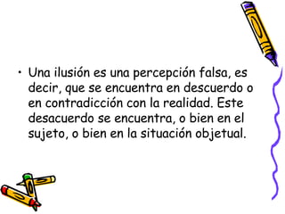 Una ilusión es una percepción falsa, es decir, que se encuentra en descuerdo o en contradicción con la realidad. Este desacuerdo se encuentra, o bien en el sujeto, o bien en la situación objetual.   
