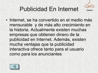 Publicidad En Internet Internet, se ha convertido en el medio más mensurable  y de más alto crecimiento en la historia. Actualmente existen muchas empresas que obtienen dinero de la publicidad en Internet. Además, existen mucha ventajas que la publicidad interactiva ofrece tanto para el usuario como para los anunciantes  Cargando... 