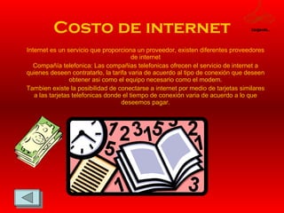 Costo de internet Internet es un servicio que proporciona un proveedor, existen diferentes proveedores de internet Compañía telefonica: Las compañias telefonicas ofrecen el servicio de internet a quienes deseen contratarlo, la tarifa varia de acuerdo al tipo de conexión que deseen obtener asi como el equipo necesario como el modem. Tambien existe la posibilidad de conectarse a internet por medio de tarjetas similares a las tarjetas telefonicas donde el tiempo de conexión varia de acuerdo a lo que deseemos pagar. Cargando... 