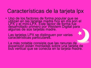 Características de la tarjeta lpx Uno de los factores de forma popular que se utilizan en las tarjetas madre hoy en día son el LPX y el mini-LPX. Este factor de forma fue desarrollado primero por Western Digital para algunas de sus tarjetas madre. Las tarjetas LPX se distinguen por varias características particulares. La más notable consiste que las ranuras de expansión están montadas sobre una tarjeta de bus vertical que se conecta en la tarjeta madre. 