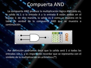Compuerta AND
La compuerta AND produce la multiplicación lógica AND esto es,
la salida es 1 si la entrada A y la entrada B están ambas en el
binario 1: de otra manera, la salida es 0 como se muestra en la
tabla de verdad de la compuerta AND que se muestra a
continuación:
Por definición podríamos decir que la salida será 1 si todas las
entradas son 1, y es importante recordar que se representa con el
símbolo de la multiplicación en aritmética (*)
 