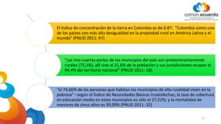 El índice de concentración de la tierra en Colombia es de 0.87: “Colombia como uno
de los países con más alta desigualdad en la propiedad rural en América Latina y el
mundo” (PNUD 2011: 47)
“Las tres cuartas partes de los municipios del país son predominantemente
rurales (75,5%), allí vive el 31,6% de la población y sus jurisdicciones ocupan el
94.4% del territorio nacional” (PNUD 2011: 18).
“el 74,66% de las personas que habitan los municipios de alta ruralidad viven en la
pobreza” –según el Índice de Necesidades Básicas Insatisfechas; la tasa de cobertura
en educación media en estos municipios es sólo el 27,52%; y la mortalidad de
menores de cinco años es 39,09% (PNUD 2011: 32)
12
 