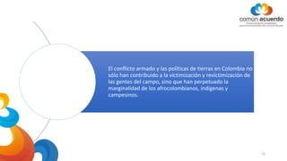 El conflicto armado y las políticas de tierras en Colombia no
sólo han contribuido a la victimización y revictimización de
las gentes del campo, sino que han perpetuado la
marginalidad de los afrocolombianos, indígenas y
campesinos.
15
 
