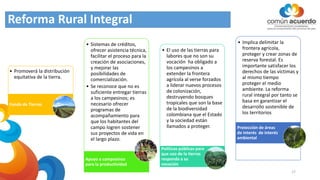 Reforma Rural Integral
• Promoverá la distribución
equitativa de la tierra.
Fondo de Tierras
• Sistemas de créditos,
ofrecer asistencia técnica,
facilitar el proceso para la
creación de asociaciones,
y mejorar las
posibilidades de
comercialización.
• Se reconoce que no es
suficiente entregar tierras
a los campesinos; es
necesario ofrecer
programas de
acompañamiento para
que los habitantes del
campo logren sostener
sus proyectos de vida en
el largo plazo.
Apoyo a campesinos
para la productividad
• El uso de las tierras para
labores que no son su
vocación ha obligado a
los campesinos a
extender la frontera
agrícola al verse forzados
a liderar nuevos procesos
de colonización,
destruyendo bosques
tropicales que son la base
de la biodiversidad
colombiana que el Estado
y la sociedad están
llamados a proteger.
Políticas públicas para
que uso de la tierras
responda a su
vocación
• Implica delimitar la
frontera agrícola,
proteger y crear zonas de
reserva forestal. Es
importante satisfacer los
derechos de las víctimas y
al mismo tiempo
proteger el medio
ambiente. La reforma
rural integral por tanto se
basa en garantizar el
desarrollo sostenible de
los territorios
Protección de áreas
de interés de interés
ambiental
17
 