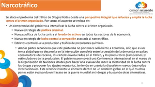 Narcotráfico
Se ataca el problema del tráfico de Drogas Ilícitas desde una perspectiva integral que refuerza y amplía la lucha
contra el crimen organizado. Por tanto, el acuerdo se enfoca en:
• Un compromiso del gobierno a intensificar la lucha contra el crimen organizado.
• Nueva estrategia de política criminal.
• Nueva política de lucha contra el lavado de activos en todos los sectores de la economía.
• Nueva estrategia de lucha contra la corrupción asociada al narcotráfico.
• Estrictos controles a la producción y tráfico de precursores químicos.
• Ambas partes reconocen que este problema no pertenece solamente a Colombia, sino que es un
tema global que se desarrolla en la interacción compleja entre la creación de la demanda en países
consumidores de cocaína, los carteles involucrados en el tráfico, y los productores (campesinos) y
estimuladores de la producción. El gobierno promoverá una Conferencia Internacional en el marco de
la Organización de Naciones Unidas para hacer una evaluación sobre la efectividad de la lucha contra
las drogas y proponer los ajustes necesarios, teniendo en cuenta la discusión y nuevos desarrollos
internacionales. Este reconocimiento se enmarca dentro de un contexto global en el que muchos
países están evaluando un fracaso en la guerra mundial anti-drogas y buscando otras alternativas.
21
 