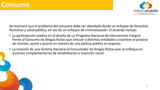 Consumo
Se reconoce que el problema del consumo debe ser abordado desde un enfoque de Derechos
Humanos y salud pública, en vez de un enfoque de criminalización. El acuerdo incluye:
• La participación pública en el diseño de un Programa Nacional de Intervención Integral
frente al Consumo de Drogas Ilícitas que articule a distintas entidades y coordine el proceso
de revisión, ajuste y puesta en marcha de una política pública al respecto.
• La creación de una Sistema Nacional al Consumidor de Drogas Ilícitas que se enfoque en
acciones complementarias de rehabilitación e inserción social.
22
 