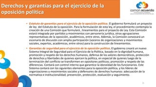 Derechos y garantías para el ejercicio de la
oposición política
• Estatuto de garantías para el ejercicio de la oposición política. El gobierno formulará un proyecto
de ley del Estatuto de la oposición. Para la formulación de esta ley, el procedimiento contempla la
creación de una Comisión que formulará , lineamientos para el proyecto de Ley. Esta Comisión
estará integrada por partidos y movimientos con personería jurídica, otras agrupaciones
representativas de la oposición, académicos, entre otros. Además, la Comisión convocará un
escenario de discusión con amplia participación (voceros de organizaciones y movimientos
sociales, expertos, académicos, entre otros) para la construcción de lineamientos.
• Garantías de seguridad para el ejercicio de la oposición política. El gobierno creará un nuevo
Sistema Integral de Seguridad para el Ejercicio de la Política, basado en la dignidad humana,
promoción y respeto de los derechos humanos, defensa de los valores democráticos, protección
de derechos y libertades de quienes ejercen la política, en especial de quienes luego de la
terminación del conflicto se transformen en opositores políticos; promoción y respeto de las
diferencias. Contará con control interno que garantice la idoneidad de los funcionarios. Este
Sistema contará con los siguientes elementos para la oposición política, y los líderes de
organizaciones y movimientos sociales y defensores de derechos humanos: adecuación de la
normativa e institucionalidad; prevención, protección, evaluación y seguimiento.
25
 