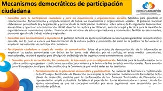 Mecanismos democráticos de participación
ciudadana
• Garantías para la participación ciudadana y para los movimientos y organizaciones sociales. Medidas para garantizar el
reconocimiento, fortalecimiento y empoderamiento de todos los movimientos y organizaciones sociales. El gobierno Nacional
elaborará un proyecto de Ley de garantías y promoción de la participación ciudadana, sobre la base de los siguientes lineamientos:
acceso libre y oportuno a la información oficial, derecho de réplica y rectificación, asistencia legal y técnica para la creación de
organizaciones y movimientos sociales, financiación de iniciativas de estas organizaciones y movimientos, facilitar acceso a medios,
promover agendas de trabajo locales y regionales.
• Garantías para la movilización y la protesta. El gobierno definirá los ajustes normativos necesarios para garantizar la movilización y
protesta, con lo cual se espera una transformación de la cultura política y promoción del valor de la política. Se fortalecerán y
ampliarán las instancias de participación ciudadana.
• Participación ciudadana a través de medios de comunicación. Sobre el principio de democratización de la información se
ampliarán las radios comunitarias con énfasis en las zonas más afectadas por el conflicto, en estos medios comunitarios,
institucionales, se abrirá espacios para divulgación del trabajo de las organizaciones y movimientos sociales.
• Garantías para la reconciliación, la convivencia, la tolerancia y la no estigmatización. Medidas para la transformación de la
cultura política que generen condiciones para el reconocimiento y la defensa de los derechos constitucionales. Tarea asumida
por el Consejo Nacional para la Reconciliación y la Convivencia que tendrá sedes en los territorios.
• Fortalecimiento de la planeación democrática y participativa . Se revisarán las funciones y conformación
de los Consejos Territoriales de Planeación para ampliar la participación ciudadana en la formulación de los
planes de desarrollo; medidas para la conformación de los Consejos Territoriales de Planeación con
representación amplia y pluralista. Fortalecer el papel de las Juntas Administradoras Locales. Uno de los
ajustes normativos es que los conceptos emitidos por estos organismos sean respondidos por las
autoridades públicas. 26
 