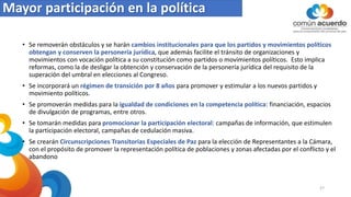 Mayor participación en la política
• Se removerán obstáculos y se harán cambios institucionales para que los partidos y movimientos políticos
obtengan y conserven la personería jurídica, que además facilite el tránsito de organizaciones y
movimientos con vocación política a su constitución como partidos o movimientos políticos. Esto implica
reformas, como la de desligar la obtención y conservación de la personería jurídica del requisito de la
superación del umbral en elecciones al Congreso.
• Se incorporará un régimen de transición por 8 años para promover y estimular a los nuevos partidos y
movimiento políticos.
• Se promoverán medidas para la igualdad de condiciones en la competencia política: financiación, espacios
de divulgación de programas, entre otros.
• Se tomarán medidas para promocionar la participación electoral: campañas de información, que estimulen
la participación electoral, campañas de cedulación masiva.
• Se crearán Circunscripciones Transitorias Especiales de Paz para la elección de Representantes a la Cámara,
con el propósito de promover la representación política de poblaciones y zonas afectadas por el conflicto y el
abandono
27
 