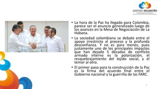 • La hora de la Paz ha llegado para Colombia,
parece ser el anuncio generalizado luego de
los avances en la Mesa de Negociación de La
Habana.
• La sociedad colombiana se debate entre el
apoyo irrestricto al proceso y la profunda
desconfianza. Y no es para menos, pues
justamente uno de los principales impactos
que han dejado 5 décadas de conflicto
armado interno es la polarización, el
resquebrajamiento del tejido social, y el
temor al otro.
• El primer paso para la construcción de la Paz
es la firma del acuerdo final entre el
Gobierno nacional y la guerrilla de las FARC.
3
 