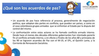 ¿Qué son los acuerdos de paz?
• Un acuerdo de paz hace referencia al proceso, generalmente de negociación
política, que adoptan dos partes en conflicto, que pueden ser países, o como en
el caso colombiano grupos armados que se enfrentan al Estado por la disputa del
control del mismo.
• La confrontación entre estos actores se ha llamado conflicto armado interno.
Desde hace al menos dos décadas diferentes gobernantes han intentado ponerle
fin al conflicto armado interno, y en efecto a finales de los años 80 y principios de
los 90 se lograron acuerdos de Paz con el M-19, el EPL, el Quintín Lame, y la
Corriente de Renovación Socialista.
4
 