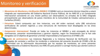 Monitoreo y verificación
44
• Mecanismo de Monitoreo y Verificación (MM&V): El MM&V será un mecanismo técnico tripartito y estará
integrado por representantes del Gobierno Nacional (Fuerza Pública), de las FARC-EP, y un Componente
Internacional consistente en una misión política con observadores no armados de la ONU integrada
principalmente por observadores de países miembros de la Comunidad de Estados Latinoamericanos y
Caribeños (CELAC).
• Estructura: Estará compuesto por tres instancias, una del orden nacional; ocho (08) estructuras
verificadoras de carácter regional; y unas estructuras de monitoreo local desplegadas en las áreas
determinadas.
• Componente Internacional: Preside en todas las instancias el MM&V y está encargado de dirimir
controversias, presentar recomendaciones y generar reportes, según los lineamientos que le han sido
otorgados con el objetivo de garantizar y brindar imparcialidad y transparencia al CFHBD y DA.
• Solución de controversias: Las instancias Regionales y la instancia Nacional de Verificación son las
encargadas de constatar y verificar los incidentes o violaciones del presente Acuerdo de CFHBD y DA de
conformidad con la información documentada por los equipos de monitoreo, así como presentar
recomendaciones al Gobierno Nacional y las FARC-EP, para prevenir o corregir hechos que atenten contra el
CFHBD y DA.
 