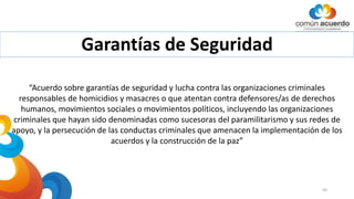 Garantías de Seguridad
50
“Acuerdo sobre garantías de seguridad y lucha contra las organizaciones criminales
responsables de homicidios y masacres o que atentan contra defensores/as de derechos
humanos, movimientos sociales o movimientos políticos, incluyendo las organizaciones
criminales que hayan sido denominadas como sucesoras del paramilitarismo y sus redes de
apoyo, y la persecución de las conductas criminales que amenacen la implementación de los
acuerdos y la construcción de la paz”
 