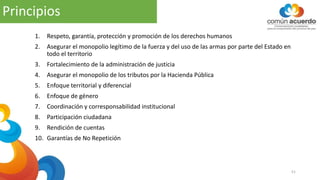 Principios
51
1. Respeto, garantía, protección y promoción de los derechos humanos
2. Asegurar el monopolio legítimo de la fuerza y del uso de las armas por parte del Estado en
todo el territorio
3. Fortalecimiento de la administración de justicia
4. Asegurar el monopolio de los tributos por la Hacienda Pública
5. Enfoque territorial y diferencial
6. Enfoque de género
7. Coordinación y corresponsabilidad institucional
8. Participación ciudadana
9. Rendición de cuentas
10. Garantías de No Repetición
 