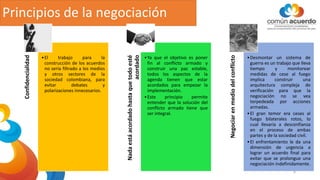 Principios de la negociación
Confidencialidad
•El trabajo para la
construcción de los acuerdos
no sería filtrado a los medios
y otros sectores de la
sociedad colombiana, para
evitar debates y
polarizaciones innecesarios.
Nada
está
acordado
hasta
que
todo
esté
acordado
•Ya que el objetivo es poner
fin al conflicto armado y
construir una paz estable,
todos los aspectos de la
agenda tienen que estar
acordados para empezar la
implementación.
•Este principio permite
entender que la solución del
conflicto armado tiene que
ser integral.
Negociar
en
medio
del
conflicto
•Desmontar un sistema de
guerra es un trabajo que lleva
tiempo y monitorear
medidas de cese al fuego
implica construir una
arquitectura compleja de
verificación para que la
negociación no se vea
torpedeada por acciones
armadas.
•El gran temor era ceses al
fuego bilaterales rotos, lo
cual llevaría a desconfianza
en el proceso de ambas
partes y de la sociedad civil.
•El enfrentamiento le da una
dimensión de urgencia a
lograr un acuerdo final para
evitar que se prolongue una
negociación indefinidamente.
6
 