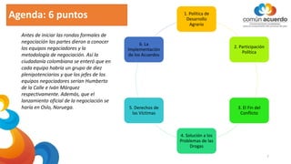Agenda: 6 puntos 1. Política de
Desarrollo
Agrario
2. Participación
Política
3. El Fin del
Conflicto
4. Solución a los
Problemas de las
Drogas
5. Derechos de
las Víctimas
6. La
Implementación
de los Acuerdos
Antes de iniciar las rondas formales de
negociación las partes dieron a conocer
los equipos negociadores y la
metodología de negociación. Así la
ciudadanía colombiana se enteró que en
cada equipo habría un grupo de diez
plenipotenciarios y que los jefes de los
equipos negociadores serían Humberto
de la Calle e Iván Márquez
respectivamente. Además, que el
lanzamiento oficial de la negociación se
haría en Oslo, Noruega.
7
 
