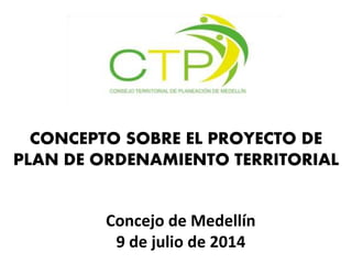 Concejo de Medellín
9 de julio de 2014
CONCEPTO SOBRE EL PROYECTO DE
PLAN DE ORDENAMIENTO TERRITORIAL
 
