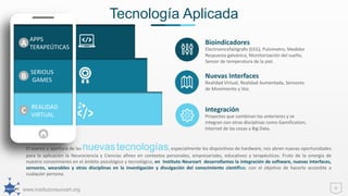 www.institutoneuroart.org
Tecnología Aplicada
6
El avance y apertura de las nuevastecnologías, especialmente los dispositivos de hardware, nos abren nuevas oportunidades
para la aplicación la Neurociencia y Ciencias afines en contextos personales, empresariales, educativos y terapéuticos. Fruto de la sinergia de
nuestro conocimiento en el ámbito psicológico y tecnológico, en Instituto Neuroart desarrollamos la integración de software, nuevas interfaces,
sensores, wearables y otras disciplinas en la investigación y divulgación del conocimiento científico, con el objetivo de hacerlo accesible a
cualquier persona.
Bioindicadores
Electroencefalógrafo (EEG), Pulsímetro, Medidor
Respuesta galvánica, Monitorización del sueño,
Sensor de temperatura de la piel.
Nuevas Interfaces
Realidad Virtual, Realidad Aumentada, Sensores
de Movimiento y Voz.
Integración
Proyectos que combinan los anteriores y se
integran con otras disciplinas como Gamification,
Internet de las cosas y Big Data.
A
B
C
APPS
TERAPEÚTICAS
SERIOUS
GAMES
REALIDAD
VIRTUAL
 