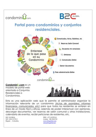 B2C GLOBAL
NIT: 830135759-2
Bogotá - Colombia
PBX: (571) 8299141
Celular: 300 2092785
www.b2cglobal.com
info@b2cglobal.net
Portal para condominios y conjuntos
residenciales.
CondominiU.com es un
modelo de portal web
orientado a Conjuntos
Residenciales o
Condominios.
Esta es una aplicación web que le permite al administrador organizar la
información relevante de un condominio (Actas de asamblea, informes
financieros, comunicados, etc) para que todos los residentes se enteren en
línea de un modo fácil y eficaz, además de poder interactuar con opiniones,
descargar documentos, ver reservas de salón comunal u otras instalaciones,
calendario de eventos, recibir peticiones de residentes, etc.
 