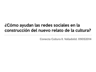 ¿Cómo ayudan las redes sociales en la
construcción del nuevo relato de la cultura?
Conecta Cultura II. Valladolid. 09052014
 