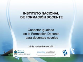 INSTITUTO NACIONAL
DE FORMACIÓN DOCENTE


    Conectar Igualdad
 en la Formación Docente
  para docentes noveles

    26 de noviembre de 2011
 