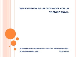 INTERCONEXIÓN DE UN ORDENADOR CON UN
                      TELÉFONO MÓVIL.




Manuela Navarro Martín-Romo. Práctica 3. Redes Multimedia.
Grado Multimedia. UOC.                        03/01/2012
 