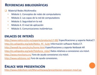 REFERENCIAS BIBLIOGRÁFICAS
 Material Redes Multimedia:
  • Módulo 1. Conceptos de redes de computadores
  • Módulo 2. Las capas de la red de computadores
  • Módulo 3. Seguridad en la red
  • Módulo 4. El nivel de aplicación
  • Módulo 5. Comunicaciones inalámbricas


ENLACES DE INTERÉS
http://www.nokia.es/es-es/soporte/producto/c7-00/ Especificaciones y soporte NokiaC7.
http://es.wikipedia.org/wiki/Nokia_PC_Suite Información software Nokia C7.
http://www8.hp.com/es/es/home.html Especificaciones y soporte Netbook HP.
http://es.wikipedia.org/wiki/Telefonía_móvil Datos relativos a conexiones vía móvil.
http://www.movilzona.es/ Foro de ayuda conexiones vía móvil.
http://www.adslzone.net Foro de ayuda conexiones.


ENLACE WEB PRESENTACIÓN
http://www.slideshare.net/Manuelitasway/presentacion-conexion-movil-pc
 