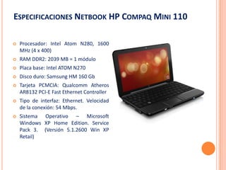 ESPECIFICACIONES NETBOOK HP COMPAQ MINI 110

   Procesador: Intel Atom N280, 1600
    MHz (4 x 400)
   RAM DDR2: 2039 MB = 1 módulo
   Placa base: Intel ATOM N270
   Disco duro: Samsung HM 160 Gb
   Tarjeta PCMCIA: Qualcomm Atheros
    AR8132 PCI-E Fast Ethernet Controller
   Tipo de interfaz: Ethernet. Velocidad
    de la conexión: 54 Mbps.
   Sistema Operativo – Microsoft
    Windows XP Home Edition. Service
    Pack 3. (Versión 5.1.2600 Win XP
    Retail)
 
