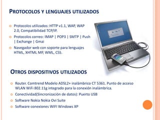 PROTOCOLOS Y LENGUAJES UTILIZADOS

   Protocolos utilizados: HTTP v1.1, WAP, WAP
    2.0, Compatibilidad TCP/IP.
   Protocolos correo: IMAP | POP3 | SMTP | Push
    | Exchange | Gmai
   Navegador web con soporte para lenguajes
    HTML, XHTML MP, WML, CSS.




OTROS DISPOSITIVOS UTILIZADOS
   Router. Comtrend Modelo ADSL2+ inalámbrico CT 5361. Punto de acceso
    WLAN WiFi 802.11g integrado para la conexión inalámbrica.
   Conectividad(Sincronización de datos): Puerto USB
   Software Nokia Nokia Ovi Suite
   Software conexiones WIFI Windows XP
 