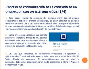PROCESO DE CONFIGURACIÓN DE LA CONEXIÓN DE UN
ORDENADOR CON UN TELÉFONO MÓVIL (1/4)
1) Para poder realizar la conexión del teléfono móvil con el equipo
seleccionado debemos primero conectarlos, es decir conectar el teléfono
mediante un cable USB o una conexión Bluetooth al PC. El soporte técnico de
la empresa recomienda el cable USB por su rapidez y fiabilidad así que será el
sistema que utilicemos para la realización de esta actividad.

2) Nokia ofrece una aplicación que permite
acceder al teléfono a través del PC, además
de ofrecer otra serie de opciones ofrece la
conexión a internet a través del dispositivo
móvil. Esta aplicación es Nokia Ovi Suite.


3) Una vez que tengamos los dispositivos conectados se ejecutará la
aplicación Get Connected y deberemos seleccionar en el móvil la opción PC
Suite (Modo de conexión) Si automáticamente no se abre la
aplicación, deberemos predeterminar el modo accediendo a Menú > Ajustes >
Conectividad > USB.
 