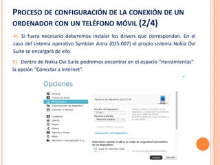PROCESO DE CONFIGURACIÓN DE LA CONEXIÓN DE UN
ORDENADOR CON UN TELÉFONO MÓVIL (2/4)
4) Si fuera necesario deberemos instalar los drivers que correspondan. En el
caso del sistema operativo Symbian Anna (025.007) el propio sistema Nokia Ovi
Suite se encargará de ello.
5) Dentro de Nokia Ovi Suite podremos encontrar en el espacio “Herramientas”
la opción “Conectar a Internet”.
 