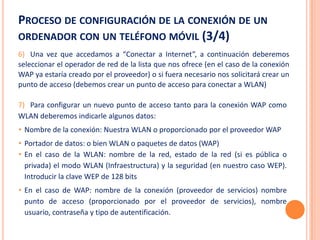 PROCESO DE CONFIGURACIÓN DE LA CONEXIÓN DE UN
ORDENADOR CON UN TELÉFONO MÓVIL (3/4)
6) Una vez que accedamos a “Conectar a Internet”, a continuación deberemos
seleccionar el operador de red de la lista que nos ofrece (en el caso de la conexión
WAP ya estaría creado por el proveedor) o si fuera necesario nos solicitará crear un
punto de acceso (debemos crear un punto de acceso para conectar a WLAN)

7) Para configurar un nuevo punto de acceso tanto para la conexión WAP como
WLAN deberemos indicarle algunos datos:
• Nombre de la conexión: Nuestra WLAN o proporcionado por el proveedor WAP
• Portador de datos: o bien WLAN o paquetes de datos (WAP)
• En el caso de la WLAN: nombre de la red, estado de la red (si es pública o
  privada) el modo WLAN (Infraestructura) y la seguridad (en nuestro caso WEP).
  Introducir la clave WEP de 128 bits
• En el caso de WAP: nombre de la conexión (proveedor de servicios) nombre
  punto de acceso (proporcionado por el proveedor de servicios), nombre
  usuario, contraseña y tipo de autentificación.
 